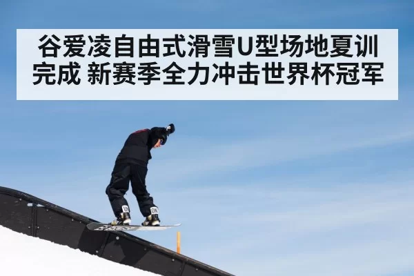 谷爱凌自由式滑雪U型场地夏训完成 新赛季全力冲击世界杯冠军