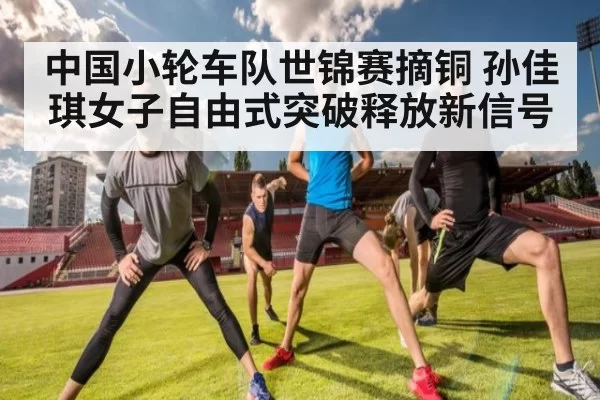 中国小轮车队世锦赛摘铜 孙佳琪女子自由式突破释放新信号
